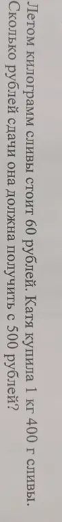Ты просишь меня вычислить, сколько рублей сдачи должна получить Катя с 500 рублей, если она купила 1 кг 400 г сливы, а килограмм сливы стоит 60 рублей.