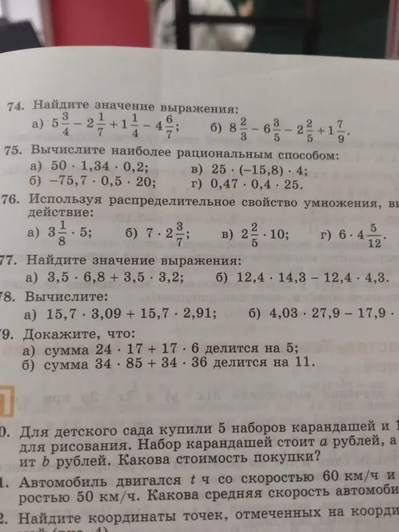 Помоги решить задачи: 74. a) Найди значение выражения 5 3/4 - 2 1/7 + 1 1/4 - 4 6/7; 75. a) Вычисли наиболее рациональным способом 50 * 1,34 * 0,2; 76. a) Используя распределительное свойство умножения, выполни действие 3 1/8 * 5; 77. a) Найди значение выражения 3,5 * 6,8 + 3,5 * 3,2; 78. a) Вычисли 15,7 * 3,09 + 15,7 * 2,91; 79. a) Докажи, что сумма 24 * 17 + 17 * 6 делится на 5; 80. Для детского сада купили 5 наборов карандашей и 1 для рисования. Набор карандашей стоит a рублей, а набор для рисования стоит b рублей. Какова стоимость покупки; 81. Автомобиль двигался t ч со скоростью 60 км/ч и t ч со скоростью 50 км/ч. Какова средняя скорость автомобиля; 82. Найди координаты точек, отмеченных на координатной прямой (рис. 4).