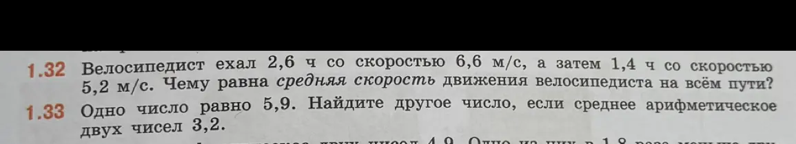 Ты просишь меня решить задачу 1.32: "Велосипедист ехал 2,6 ч со скоростью 6,6 м/с, а затем 1,4 ч со скоростью 5,2 м/с. Чему равна средняя скорость движения велосипедиста на всём пути?" и задачу 1.33: "Одно число равно 5,9. Найдите другое число, если среднее арифметическое двух чисел 3,2".