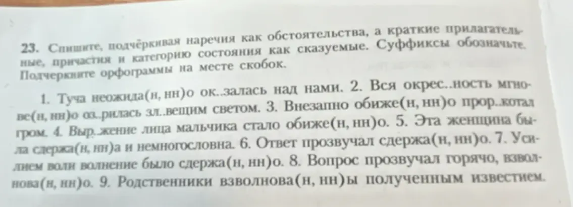 Ты просишь списать предложения, подчёркивая наречия как обстоятельства, а краткие прилагательные, причастия и категорию состояния как сказуемые. Нужно обозначить суффиксы и подчеркнуть орфограммы на месте скобок в первом предложении.