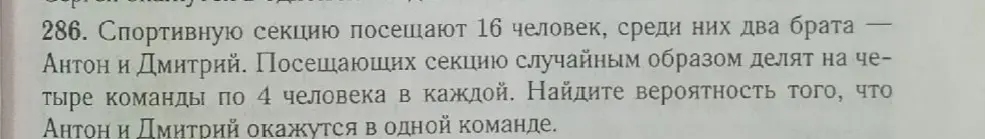 Найди вероятность того, что Антон и Дмитрий окажутся в одной команде, если спортивную секцию посещают 16 человек, среди них два брата Антон и Дмитрий и посещающих секцию случайным образом делят на четыре команды по 4 человека в каждой.