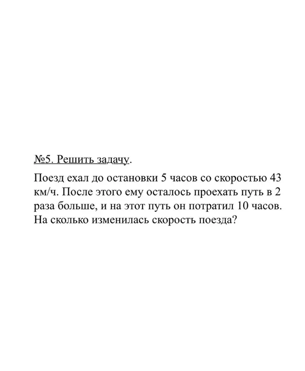 Вычисли, на сколько изменилась скорость поезда, который ехал до остановки 5 часов со скоростью 43 км/ч, после этого ему осталось проехать путь в 2 раза больше, и на этот путь он потратил 10 часов.