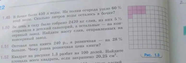 Реши задачи: 1.49 В бочке было 450 л воды. На полив огорода ушло 60 % этой воды. Сколько литров воды осталось в бочке? 1.50 За день в саду было собрано 2420 кг слив, из них 5 % отправили в детский санаторий, а остальные — на консервный завод. Найдите массу слив, отправленных на консервный завод. 1.51 Оптовая цена книги 240 р., а розничная — на 28 % больше. Чему равна розничная цена книги? 1.52 Квадрат на рисунке 1.3 разбит на 100 долей. Найдите площадь всего квадрата, если закрашено 20,25 см².