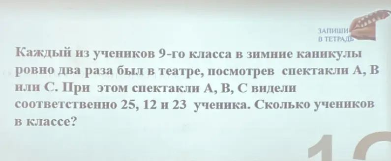 Помоги решить задачу: Каждый из учеников 9-го класса в зимние каникулы ровно два раза был в театре, посмотрев спектакли А, В или С. При этом спектакли А, В, С видели соответственно 25, 12 и 23 ученика. Сколько учеников в классе?