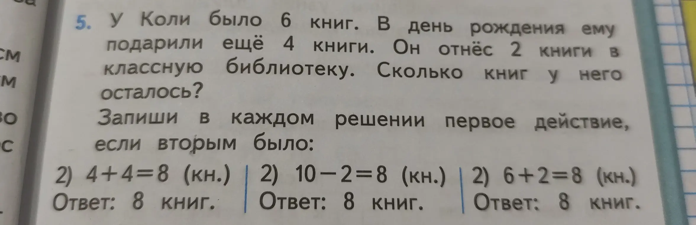 Предложи решение задачи: У Коли было 6 книг. В день рождения ему подарили ещё 4 книги. Он отнёс 2 книги в классную библиотеку. Сколько книг у него осталось? Запиши в каждом решении первое действие, если вторым было: 2) 4+4=8 (кн.)