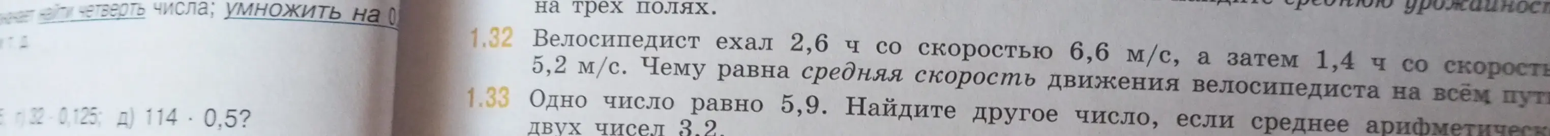 Реши задачу 1.32: "Велосипедист ехал 2,6 ч со скоростью 6,6 м/с, а затем 1,4 ч со скоростью 5,2 м/с. Чему равна средняя скорость движения велосипедиста на всём пути?" и задачу 1.33: "Одно число равно 5,9. Найдите другое число, если среднее арифметическое двух чисел 3.2."