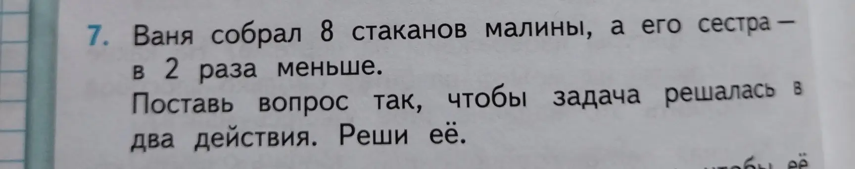 Помоги решить задачу: Ваня собрал 8 стаканов малины, а его сестра в 2 раза меньше. Поставь вопрос так, чтобы задача решалась в два действия и реши её.