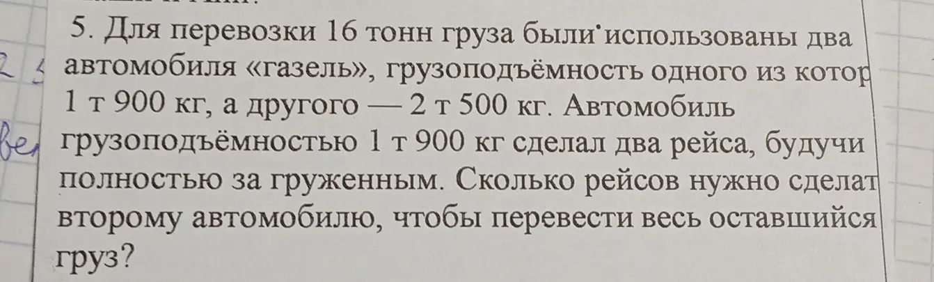 Вычисли, сколько рейсов нужно сделать второму автомобилю, чтобы перевезти весь оставшийся груз, если для перевозки 16 тонн груза были использованы два автомобиля «газель», грузоподъёмность одного из которых 1 т 900 кг, а другого — 2 т 500 кг, и автомобиль грузоподъёмностью 1 т 900 кг сделал два рейса.