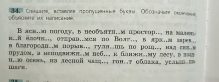 Сделай упражнение: спиши, вставляя пропущенные буквы и объясняя их написание в тексте: В ясн..ю погоду, в необъятн..м простор.., на малень к..й ёлочк.., отправ..мся по Волг.., в ярк..м зарев.., в благородн..м порыв.., гуля..шь по рощ.., над син..м прудом, в неподвижн..м неб.., к ближн..му лесу, в позд н..ю осень, из лесной чащ.., гон..т облака, услыш..шь шаги.