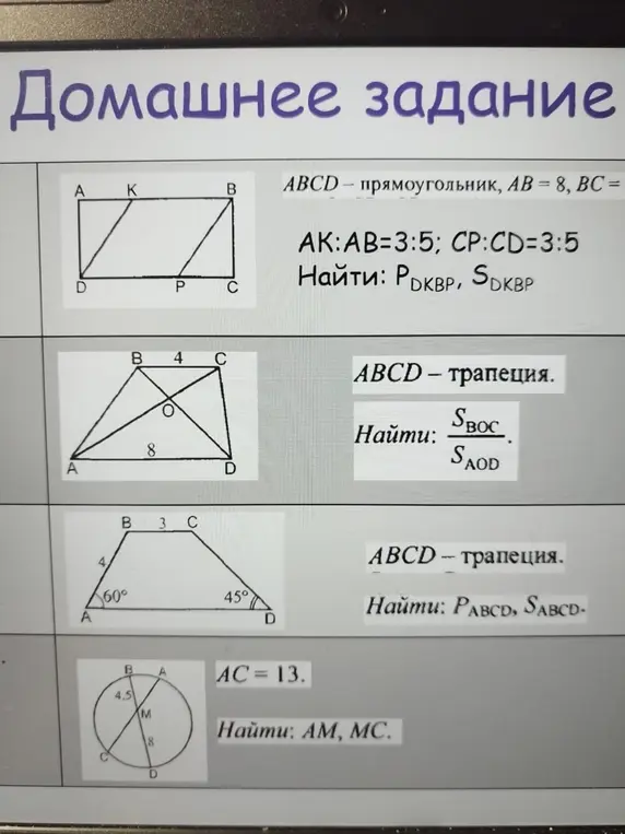 Реши задачи по геометрии: 1) ABCD - прямоугольник, AB = 8, BC = ..., AK:AB=3:5; CP:CD=3:5. Найди PDKBP, SDKBP; 2) ABCD – трапеция. Найди SBOC/SAOD; 3) ABCD - трапеция. Найди PABCD, SABCD; 4) AC=13. Найди AM, MC.