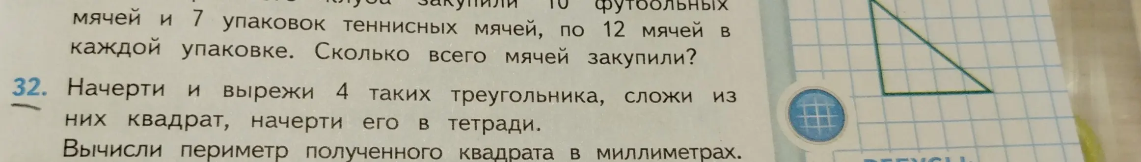 Помоги решить задачу: Сколько всего мячей закупили, если закупили 10 футбольных мячей и 7 упаковок теннисных мячей, по 12 мячей в каждой упаковке. Начерти и вырежи 4 таких треугольника, сложи из них квадрат, начерти его в тетради. Вычисли периметр полученного квадрата в миллиметрах.