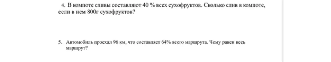 Ты просишь меня решить задачи: в компоте сливы составляют 40% всех сухофруктов, сколько слив в компоте, если в нем 800г сухофруктов? Автомобиль проехал 96 км, что составляет 64% всего маршрута, чему равен весь маршрут?