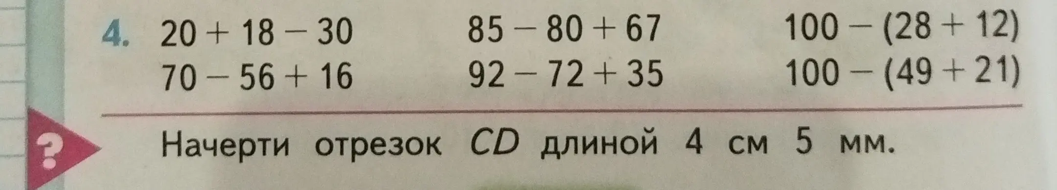 Ты просишь решить примеры: 20+18-30, 85-80+67, 100-(28+12), 70-56+16, 92-72+35, 100-(49+21). А также начертить отрезок CD длиной 4 см 5 мм