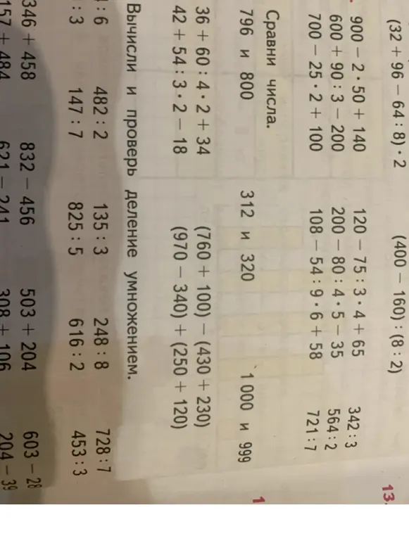 Реши примеры: 900 - 2 * 50 + 140, 600 + 90 / 3 - 200, 700 - 25 * 2 + 100, 120 - 75 / 3 * 4 + 65, 200 - 80 / 4 * 5 - 35, 108 - 54 / 9 * 6 + 58, (32 + 96 - 64 / 8) * 2, (400 - 160) / (8 / 2), 36 + 60 / 4 * 2 + 34, 42 + 54 / 3 * 2 - 18, (760 + 100) – (430 + 230), (970 - 340) + (250 + 120); сравни числа: 796 и 800, 312 и 320, 1000 и 999; вычисли и проверь деление умножением: 1:6, 482:2, 135:3, 248:8, 728:7, 147:7, 825:5, 616:2, 453:3; вычисли: 346+458, 157+484, 832-456, 621-241, 503+204, 308+106, 603-28, 204-39
