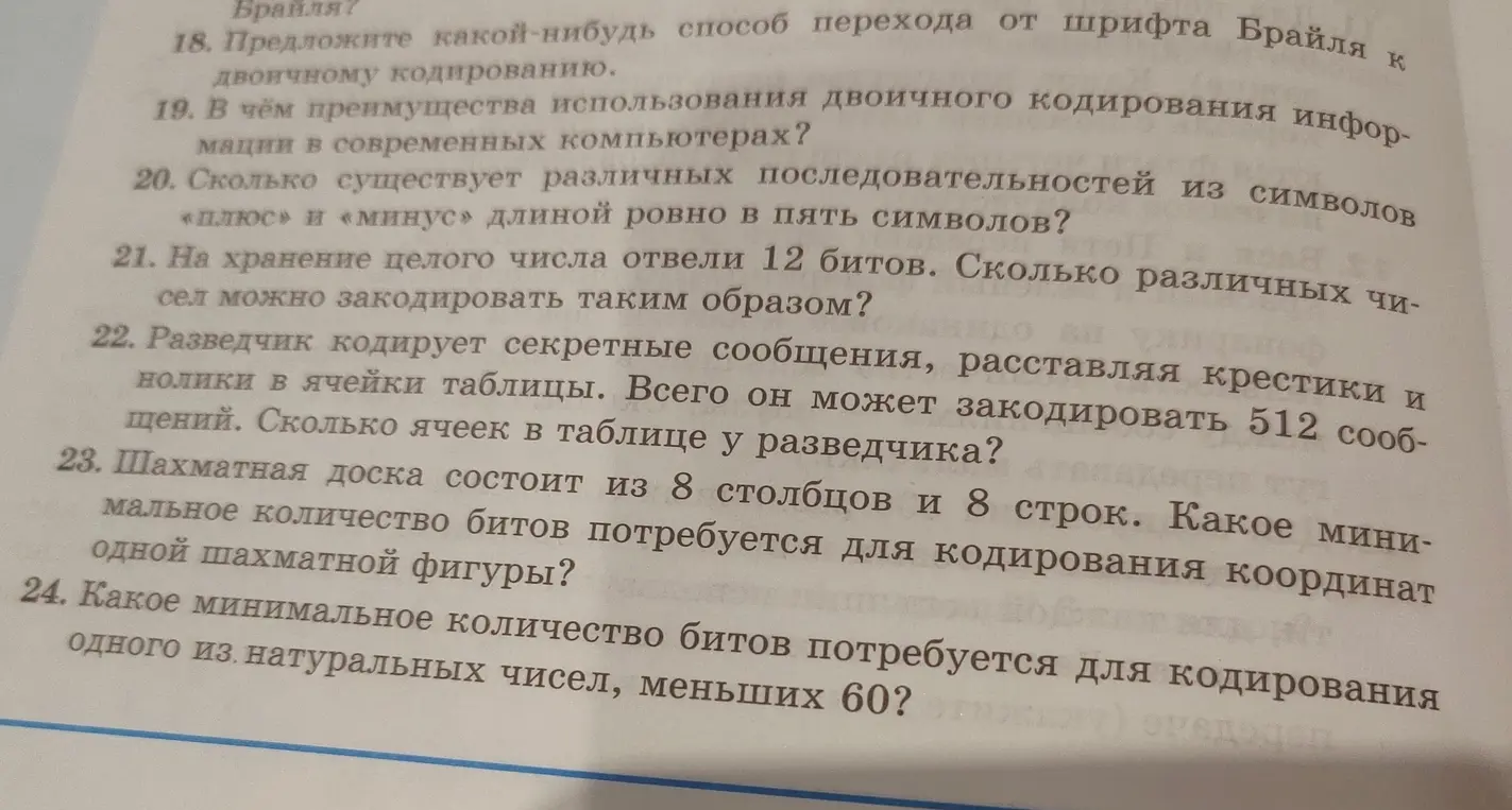 Ты можешь решить задачи по информатике: сколько существует различных последовательностей из символов «плюс» и «минус» длиной ровно в пять символов; сколько различных чисел можно закодировать, если на хранение целого числа отвели 12 битов; сколько ячеек в таблице у разведчика, если он может закодировать 512 сообщений; какое минимальное количество битов потребуется для кодирования координат одной шахматной фигуры, если шахматная доска состоит из 8 столбцов и 8 строк; какое минимальное количество битов потребуется для кодирования одного из натуральных чисел, меньших 60?