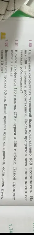 Помоги решить задачи: 1.60 На выставке современных технологий было представлено 650 экспонатов. Из них 130 – экспонаты робототехники. Сколько процентов всех экспонатов составляла робототехника? 1.61 В смеси сухофруктов 130 г изюма, 270 г кураги и 200 г яблок. Какой процент яблок в смеси? 1.62 Велосипедист проехал 6,5 км. Какой процент пути он проехал, если весь путь равен 10 км?