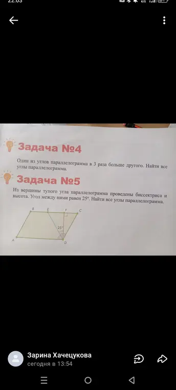 Ты просишь меня решить задачу №4: "Один из углов параллелограмма в 3 раза больше другого. Найти все углы параллелограмма" и задачу №5: "Из вершины тупого угла параллелограмма проведены биссектриса и высота. Угол между ними равен 25°. Найти все углы параллелограмма"
