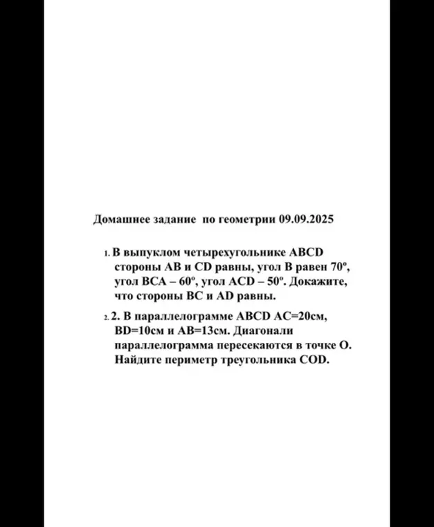 Реши задачи по геометрии: 1. Докажи, что стороны BC и AD равны в выпуклом четырехугольнике ABCD, где AB и CD равны, угол B равен 70°, угол BCA – 60°, угол ACD – 50°. 2. Найди периметр треугольника COD в параллелограмме ABCD, где AC=20см, BD=10см и AB=13см.