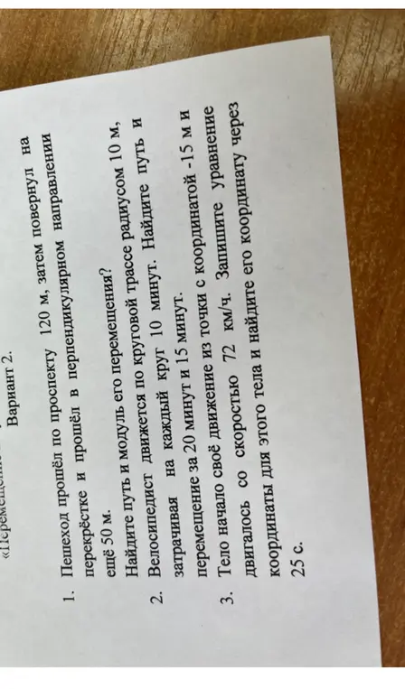 Помоги решить задачи по физике из варианта 2: 1. Найди путь и модуль перемещения пешехода, который прошёл по проспекту 120 м, затем повернул на перекрёстке и прошёл в перпендикулярном направлении ещё 50 м; 2. Найди путь и перемещение велосипедиста, который движется по круговой трассе радиусом 10 м; 3. Запиши уравнение координаты и найди его координату тела через 25 с.