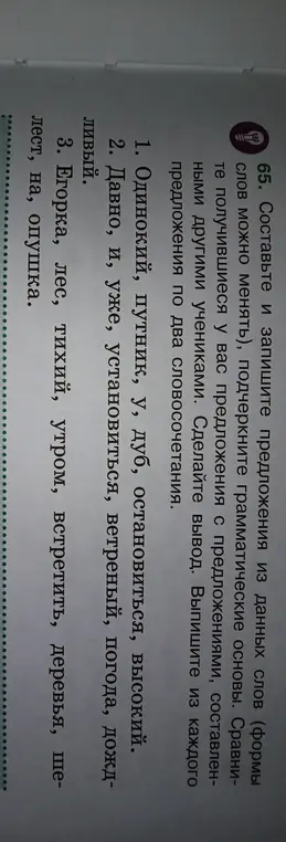Составь и запиши предложения из данных слов, формы слов можно менять. Подчеркни грамматические основы. Выпиши из каждого предложения по два словосочетания. Пример 1: Одинокий, путник, у, дуб, остановиться, высокий