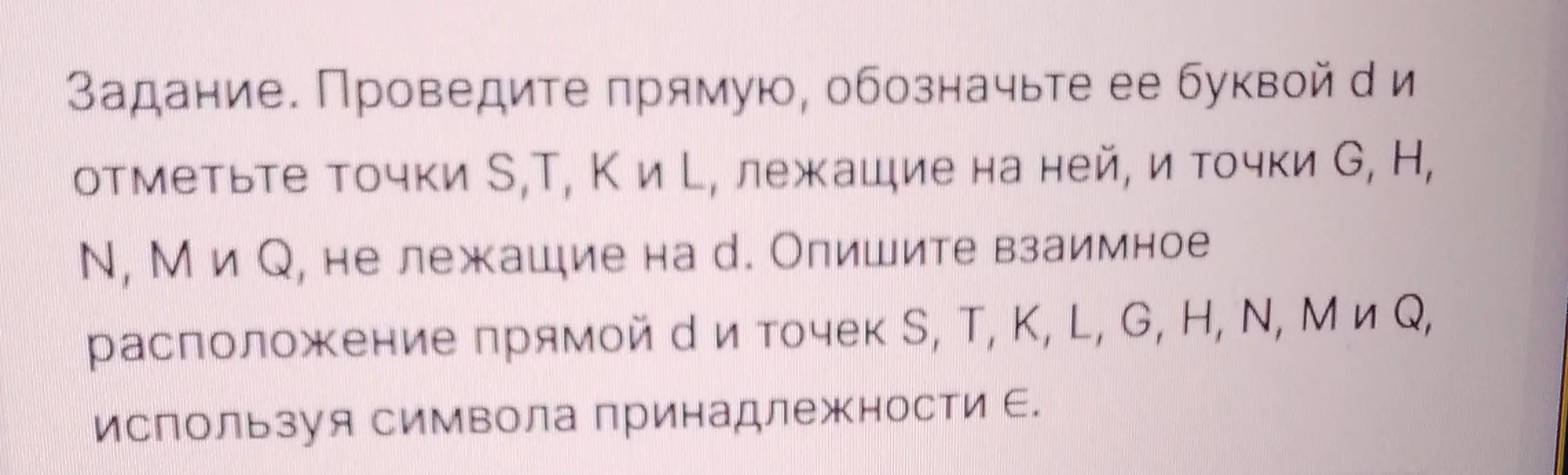 Ты просишь провести прямую, обозначить её буквой d и отметить точки S,T, К и L, лежащие на ней, и точки G, H, N, М и Q, не лежащие на d, а также описать взаимное расположение прямой а и точек S, T, K, L, G, H, N, М и Q, используя символа принадлежности.