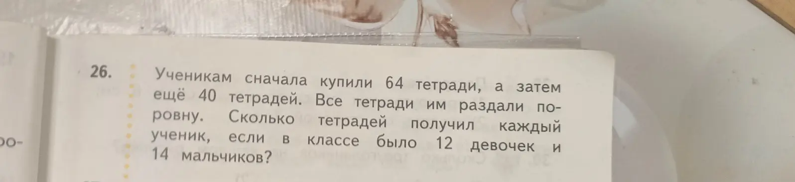 Помоги мне решить задачу: ученикам сначала купили 64 тетради, а затем еще 40 тетрадей. Сколько тетрадей получил каждый ученик, если в классе было 12 девочек и 14 мальчиков?
