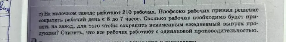 Ты просишь меня решить задачу: 'На молочном заводе работают 210 рабочих. Профсоюз рабочих принял решение сократить рабочий день с 8 до 7 часов. Сколько рабочих необходимо будет принять на завод, для того чтобы сохранить неизменным ежедневный выпуск продукции?'