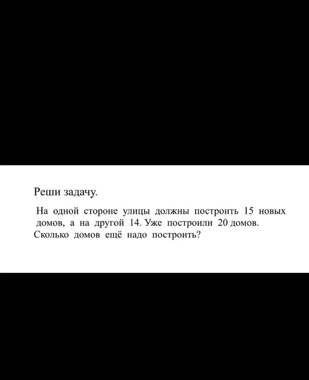 Помоги решить задачу: На одной стороне улицы должны построить 15 новых домов, а на другой 14. Уже построили 20 домов. Сколько домов ещё надо построить?