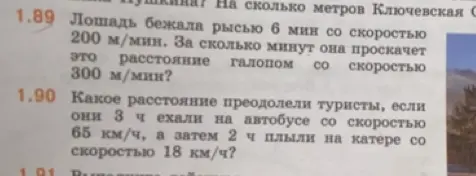 Реши задачи 1.89 и 1.90. В задаче 1.89: «Лошадь бежала рысью 6 мин со скоростью 200 м/мин. За сколько минут она проскачет это расстояние галопом со скоростью 300 м/мин?». В задаче 1.90: «Какое расстояние преодолели туристы, если они 3 ч ехали на автобусе со скоростью 65 км/ч, а затем 2 ч плыли на катерe co скоростью 18 км/ч?»