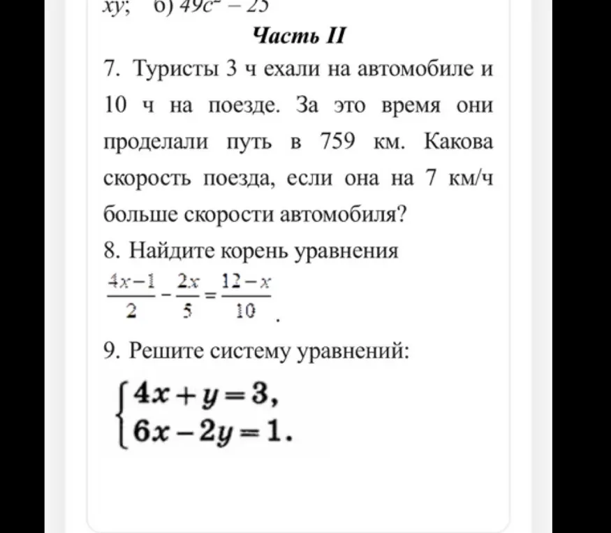 Помоги решить задачи: 7. Туристы 3 ч ехали на автомобиле и 10 ч на поезде. За это время они проделали путь в 759 км. Какова скорость поезда, если она на 7 км/ч больше скорости автомобиля? 8. Найди корень уравнения (4x-1)/2 - (2x)/5 = (12-x)/10. 9. Реши систему уравнений: {4x+y=3, {6x-2y=1.