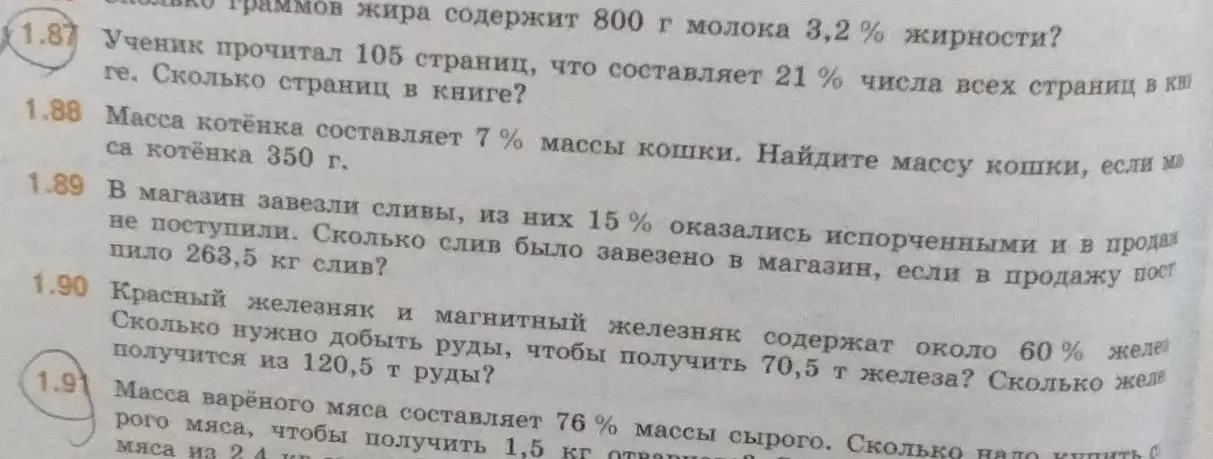 Реши задачи: 1.87 Ученик прочитал 105 страниц, что составляет 21% числа всех страниц в книге. Сколько страниц в книге? 1.88 Масса котёнка составляет 7% массы кошки. Найдите массу кошки, если масса котёнка 350 г. 1.89 В магазин завезли сливы, из них 15% оказались испорченными и в продажу не поступили. Сколько слив было завезено в магазин, если в продажу поступило 263,5 кг слив? 1.90 Красный железняк и магнитный железняк содержат около 60% железа. Сколько нужно добыть руды, чтобы получить 70,5 т железа? Сколько железа получится из 120,5 т руды? 1.91 Масса варёного мяса составляет 76% массы сырого. Сколько надо купить сырого мяса, чтобы получить 1,5 кг отварного мяса