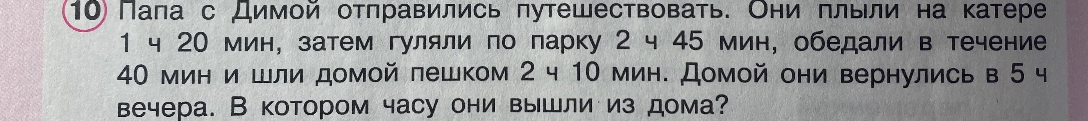 Вычисли, в котором часу папа с Димой вышли из дома, если они плыли на катере 1 ч 20 мин, гуляли по парку 2 ч 45 мин, обедали 40 мин, шли домой пешком 2 ч 10 мин и вернулись в 5 ч вечера.