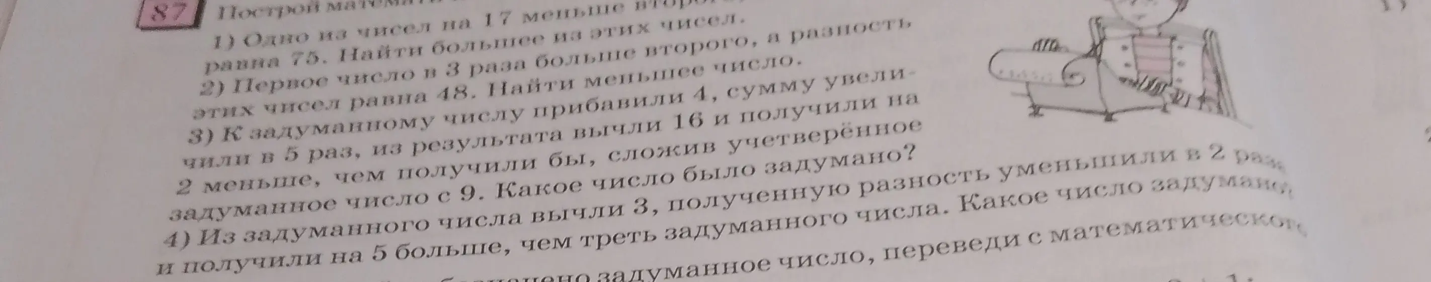 Ты просишь меня решить задачи 1-4 из упражнения 87: 1) Одно из чисел на 17 меньше второго, а сумма этих чисел равна 75. Найти большее из этих чисел. 2) Первое число в 3 раза больше второго, а разность этих чисел равна 48. Найти меньшее число. 3) К задуманному числу прибавили 4, сумму увеличили в 5 раз, из результата вычли 16 и получили на 2 меньше, чем получили бы, сложив учетверенное задуманное число с 9. Какое число было задумано? 4) Из задуманного числа вычли 3, полученную разность уменьшили в 2 раза и получили на 5 больше, чем треть задуманного числа. Какое число задумано?
