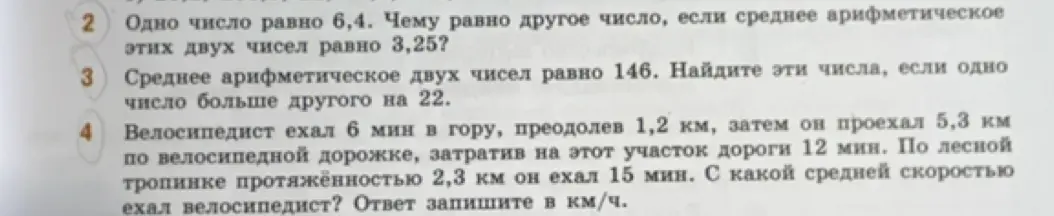 Ты просишь решить задачи по математике: найди другое число, если одно число равно 6,4, а среднее арифметическое этих двух чисел равно 3,25; найди два числа, если среднее арифметическое двух чисел равно 146, и одно число больше другого на 22; вычисли среднюю скорость велосипедиста, если он ехал 6 мин в гору, преодолев 1,2 км, затем проехал 5,3 км по велосипедной дорожке за 12 мин и 2,3 км по лесной тропинке за 15 мин.
