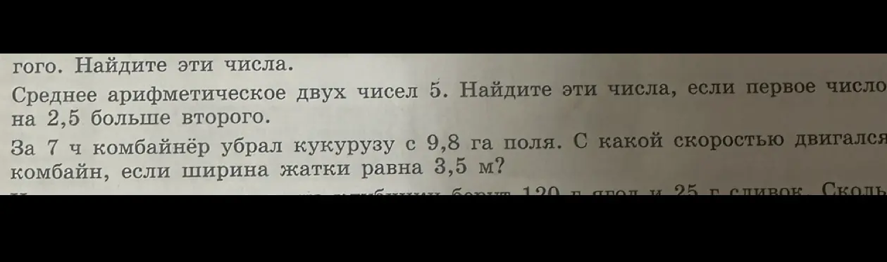 Помоги мне найти числа, если среднее арифметическое двух чисел равно 5, а первое число на 2,5 больше второго. Также, помоги определить скорость комбайна, если он убрал кукурузу с 9,8 га поля за 7 часов, а ширина жатки равна 3,5 м.