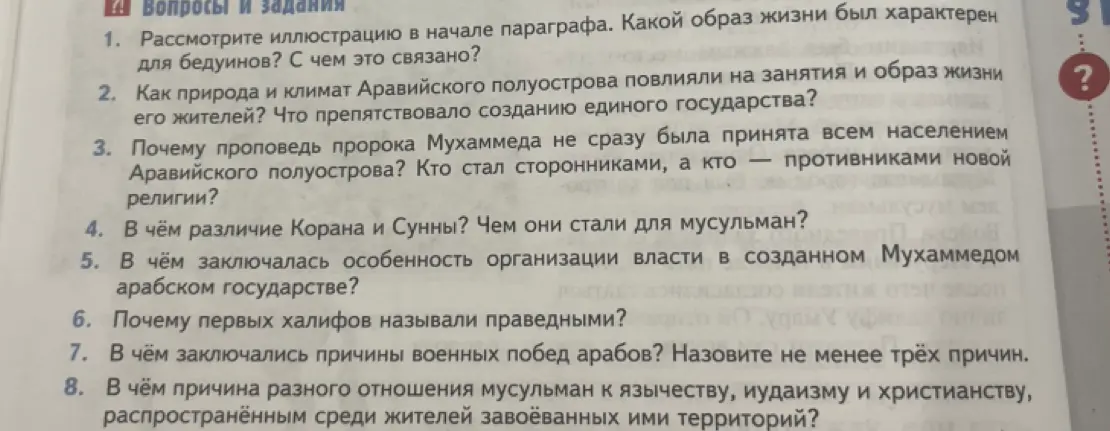 Ответь на вопросы по истории: какой образ жизни был характерен для бедуинов, как природа и климат Аравийского полуострова повлияли на занятия и образ жизни его жителей, почему проповедь пророка Мухаммеда не сразу была принята всем населением Аравийского полуострова, в чём различие Корана и Сунны, в чём заключалась особенность организации власти в созданном Мухаммедом арабском государстве, почему первых халифов называли праведными, в чём заключались причины военных побед арабов, в чём причина разного отношения мусульман к язычеству, иудаизму и христианству.