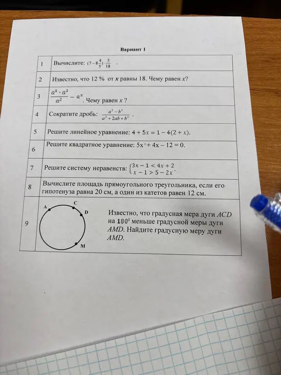 Реши следующие задания по математике для 10 класса: вычисли $(7 - 8\frac{4}{5}) \cdot \frac{5}{18}$; известно, что 12% от x равны 18, чему равен x; упрости выражение $\frac{a^5 \cdot a^2}{a^2} - a^5$; сократи дробь $\frac{a^2 - b^2}{a^2 + 2ab + b^2}$; реши линейное уравнение $4 + 5x = 1 - 4(2 + x)$; реши квадратное уравнение $5x^2 + 4x - 12 = 0$; реши систему неравенств $\begin{cases} 3x - 1 < 4x + 2 \\ x - 1 > 5 - 2x \end{cases}$; вычисли площадь прямоугольного треугольника, если гипотенуза равна 20 см, а один из катетов равен 12 см; известно, что градусная мера дуги ACD на 180° меньше градусной меры дуги AMD, найди градусную меру дуги AMD.
