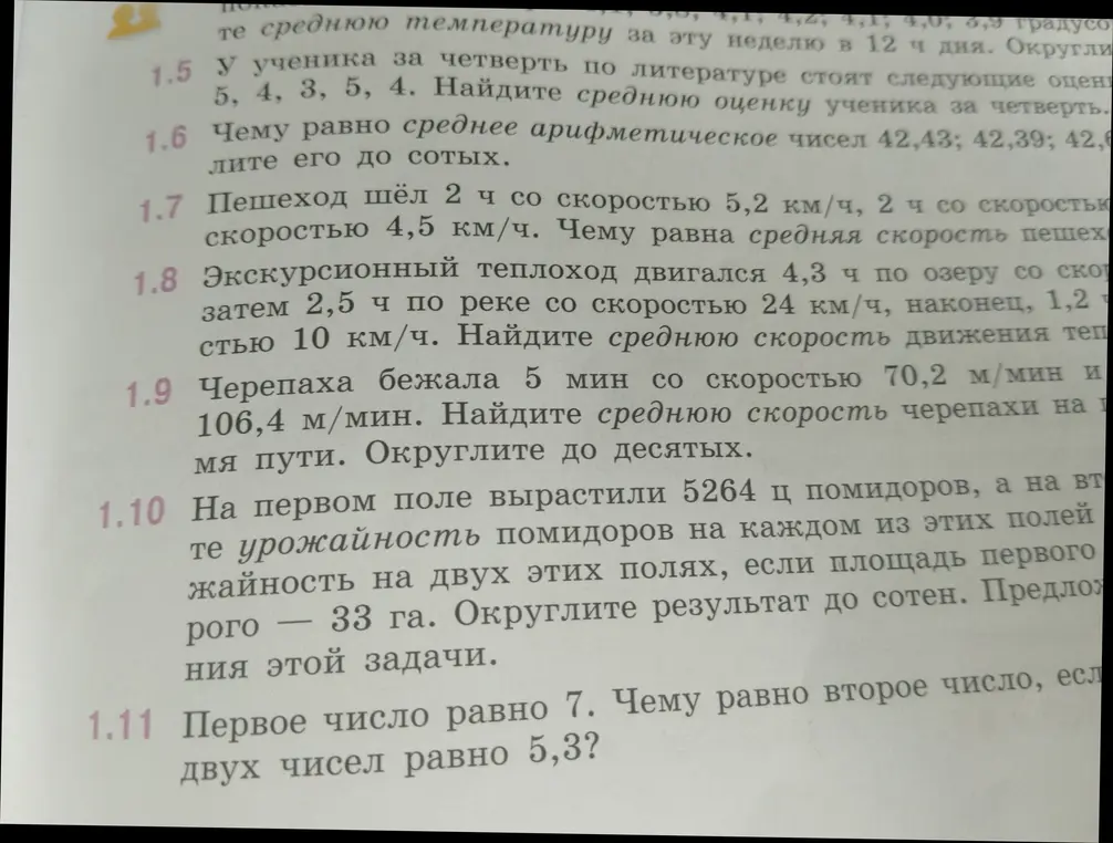 Реши задачи: 1) Найди среднюю оценку ученика за четверть, если у него стоят оценки 5, 4, 3, 5, 4. 2) Чему равно среднее арифметическое чисел 42,43; 42,39; 42,52? 3) Пешеход шёл 2 ч со скоростью 5,2 км/ч, 2 ч со скоростью 4,5 км/ч. Чему равна средняя скорость пешехода? 4) Экскурсионный теплоход двигался 4,3 ч по озеру со скоростью 24 км/ч, затем 2,5 ч по реке со скоростью 24 км/ч, наконец, 1,2 ч со скоростью 10 км/ч. Найдите среднюю скорость движения теплохода. 5) Черепаха бежала 5 мин со скоростью 70,2 м/мин и 5 мин со скоростью 106,4 м/мин. Найдите среднюю скорость черепахи на всем пути. 6) На первом поле вырастили 5264 ц помидоров, а на втором .... Предложи решение этой задачи. 7) Первое число равно 7. Чему равно второе число, если среднее арифметическое двух чисел равно 5,3?