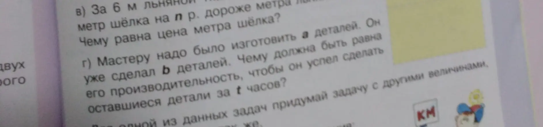 Запиши решение задач в строчку без действий: в) За 6 м льняной ткани заплатили n рублей. Метр шёлка на 6 рублей дороже метра льняной ткани. Чему равна цена метра шёлка?; г) Мастеру надо было изготовить а деталей. Он уже сделал b деталей. Чему должна быть равна его производительность, чтобы он успел сделать оставшиеся детали за t часов?