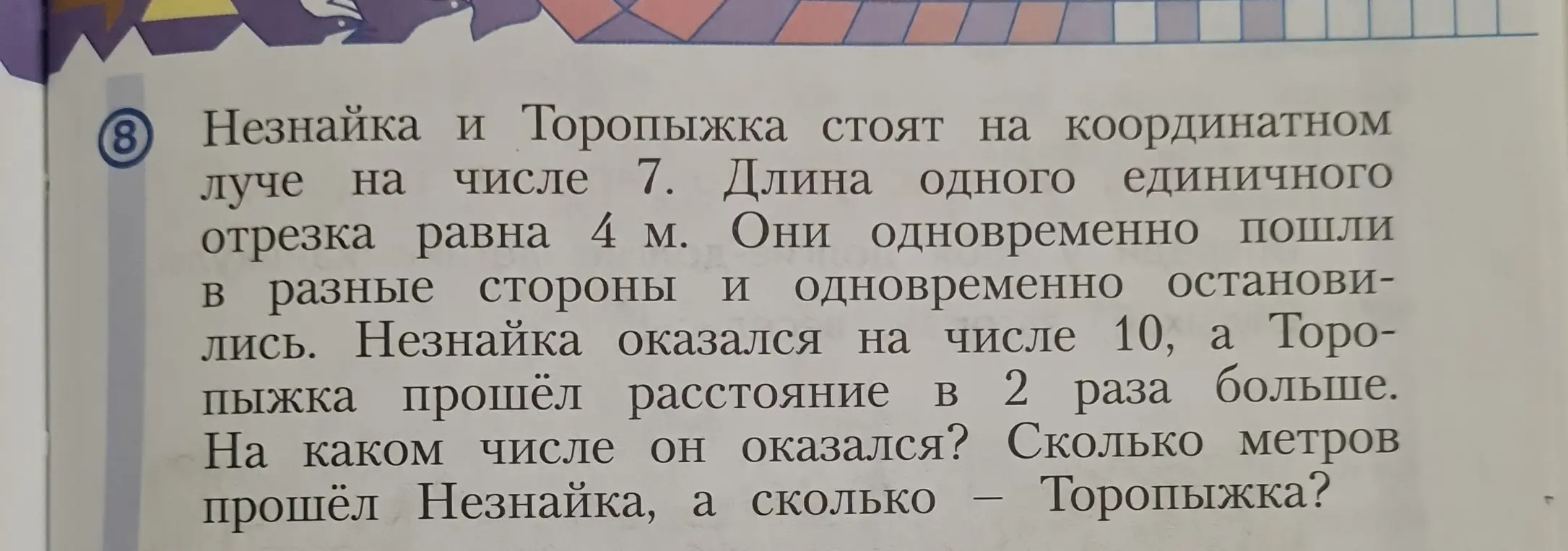 Можешь ли ты помочь решить задачу: Незнайка и Торопыжка стоят на координатном луче на числе 7. Длина одного единичного отрезка равна 4 м. Они одновременно пошли в разные стороны и одновременно остановились. Незнайка оказался на числе 10, а Торопыжка прошёл расстояние в 2 раза больше. На каком числе он оказался? Сколько метров прошёл Незнайка, а сколько — Торопыжка?