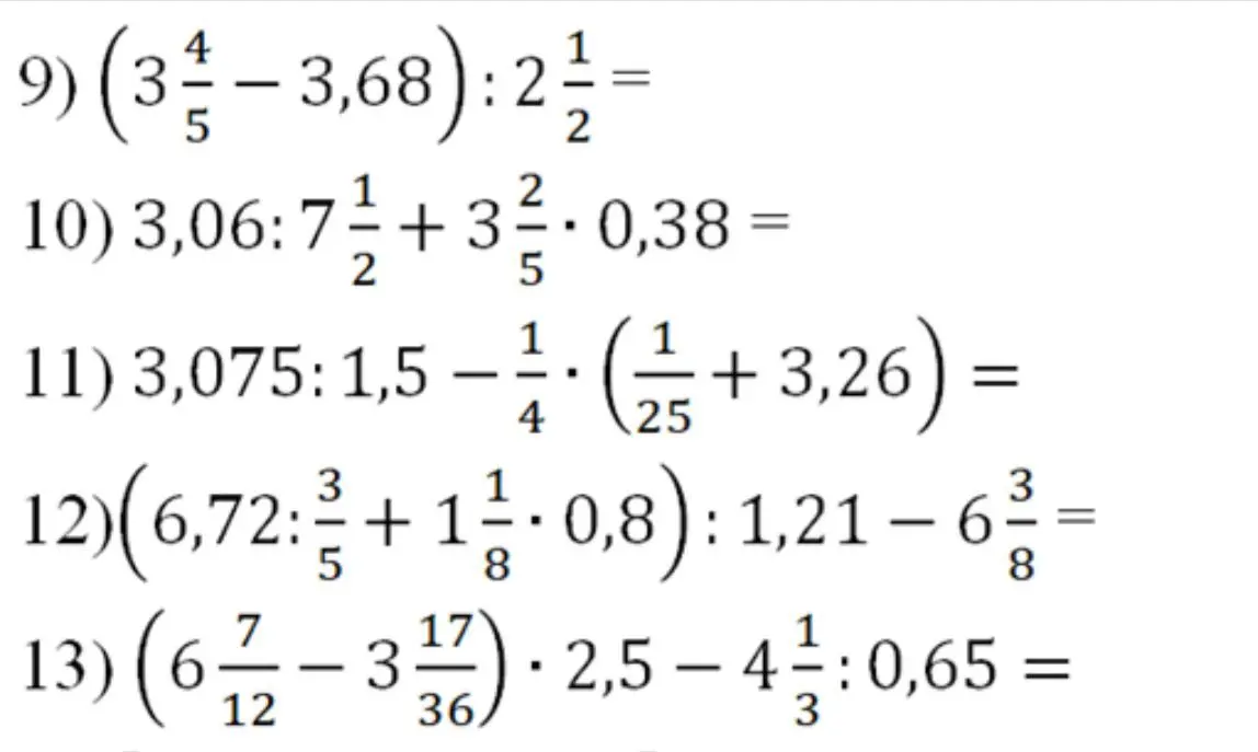 Реши примеры: 9) (3 4/5 - 3,68) : 2 1/2 = , 10) 3,06 : 7 1/2 + 3 2/5 * 0,38 =, 11) 3,075 : 1,5 - 1/4 * (1/25 + 3,26) =, 12) (6,72 : 3/5 + 1 1/8 * 0,8) : 1,21 - 6 3/8 =, 13) (6 7/12 - 3 17/36) * 2,5 - 4 1/3 : 0,65 =