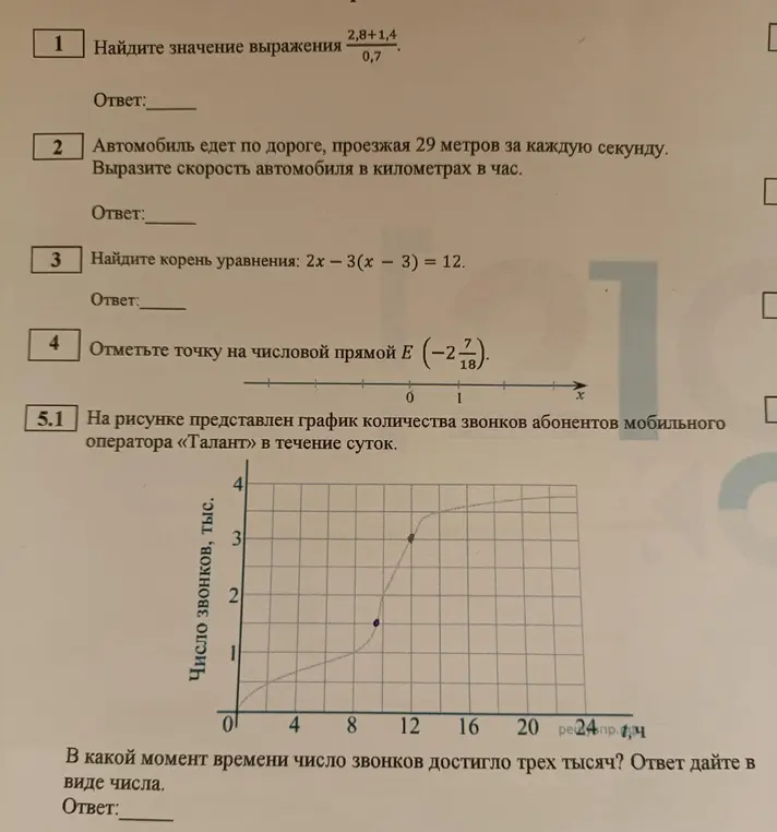 Реши следующие задания: 1. Найди значение выражения (2,8+1,4)/0,7. 2. Автомобиль едет по дороге, проезжая 29 метров за каждую секунду. Вырази скорость автомобиля в километрах в час. 3. Найди корень уравнения: 2х - 3(x - 3) = 12. 4. Отметь точку на числовой прямой Е (-2 7/18). 5. В какой момент времени число звонков достигло трех тысяч?