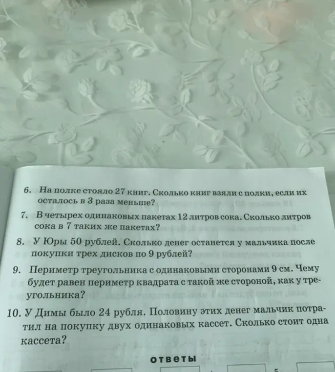 Реши задачи: 6. Сколько книг взяли с полки, если на полке стояло 27 книг, и их осталось в 3 раза меньше? 7. Сколько литров сока в 7 пакетах, если в четырех одинаковых пакетах 12 литров сока? 8. Сколько денег останется у мальчика после покупки трех дисков по 9 рублей, если у мальчика 50 рублей? 9. Чему будет равен периметр квадрата с такой же стороной, как у треугольника, периметр которого равен 9 см? 10. Сколько стоит одна кассета, если у Димы было 24 рубля, и половину этих денег мальчик потратил на покупку двух одинаковых кассет?