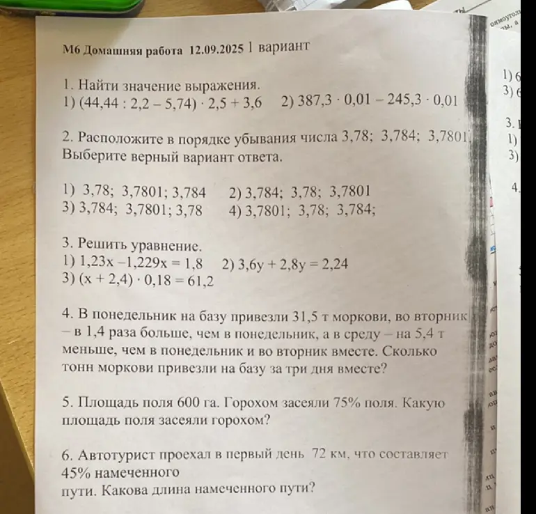 Реши следующие задачи: 1) Найди значение выражения (44,44: 2,2-5,74) 2,5 +3,6; 2) Расположи в порядке убывания числа 3,78; 3,784; 3,7801; 3) Реши уравнение 1,23x-1,229x = 1,8; 4) В понедельник на базу привезли 31,5 т моркови, во вторник - в 1,4 раза больше, чем в понедельник, а в среду — на 5,4 т меньше, чем в понедельник и во вторник вместе. Сколько тонн моркови привезли на базу за три дня вместе?; 5) Площадь поля 600 га. Горохом засеяли 75% поля. Какую площадь поля засеяли горохом?; 6) Автотурист проехал в первый день 72 км, что составляет 45% намеченного пути. Какова длина намеченного пути?