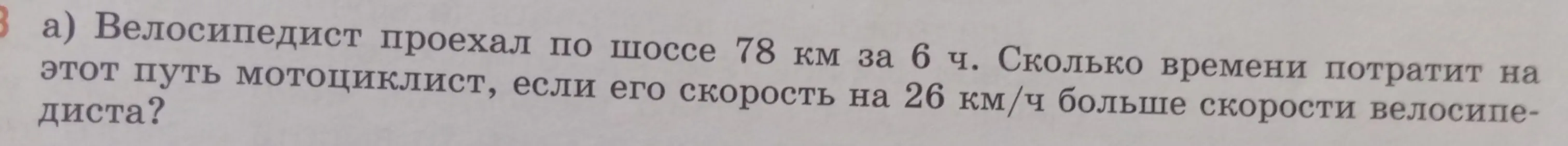 Можешь подсказать, как решить задачу: «Велосипедист проехал по шоссе 78 км за 6 ч. Сколько времени потратит на этот путь мотоциклист, если его скорость на 26 км/ч больше скорости велосипедиста?»