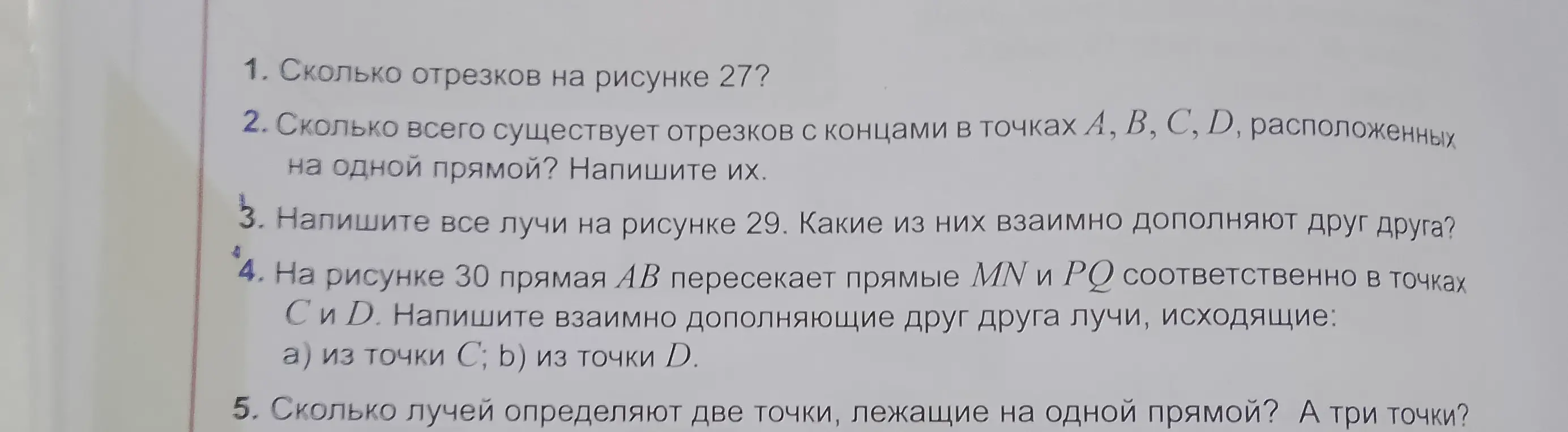 Объясни, как решить задачи по геометрии: сколько отрезков на рисунке 27; сколько всего существует отрезков с концами в точках А, В, С, D, расположенных на одной прямой; напиши все лучи на рисунке 29 и какие из них взаимно дополняют друг друга; напиши взаимно дополняющие друг друга лучи, исходящие из точки С и Д на рисунке 30; сколько лучей определяют две точки, лежащие на одной прямой, и три точки.