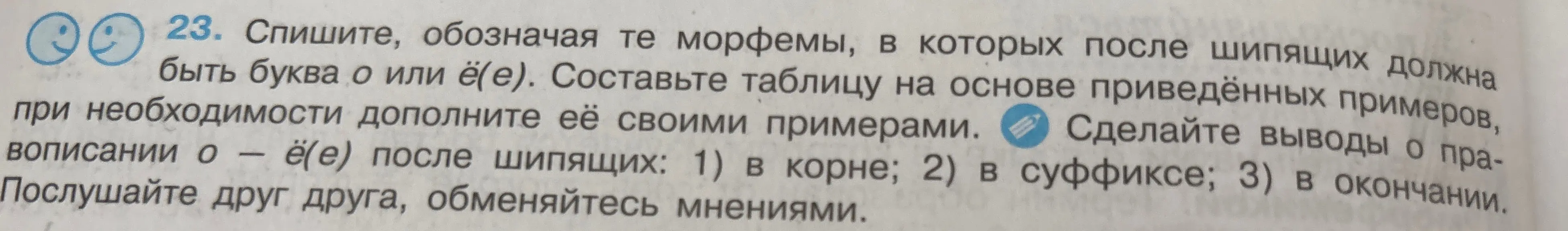 Предлагаешь списать текст, выделяя морфемы, в которых после шипящих должна быть буква о или ё(е), и составить таблицу на основе приведённых примеров, дополнив её своими примерами и сделать выводы о правописании о — ё(е) после шипящих в корне, в суффиксе и в окончании.