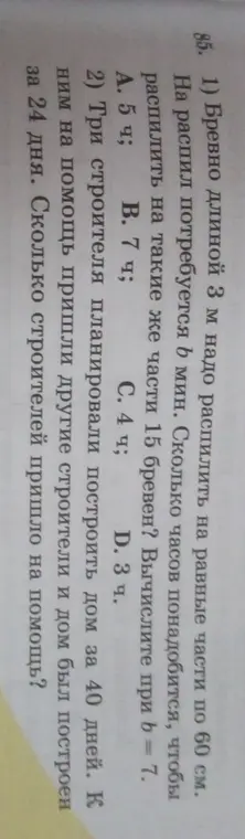 Ты просишь помочь решить задачи: 1) Бревно длиной 3 м надо распилить на равные части по 60 см. На распил потребуется b мин. Сколько часов понадобится, чтобы распилить на такие же части 15 бревен? Вычисли при b = 7. 2) Три строителя планировали построить дом за 40 дней. К ним на помощь пришли другие строители и дом был построен за 24 дня. Сколько строителей пришло на помощь?