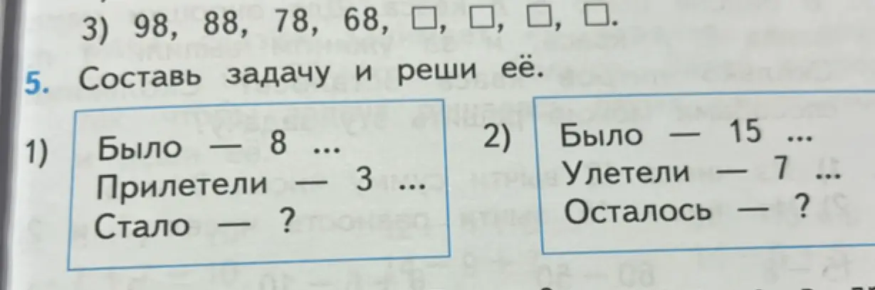 Помоги решить задачи: 1. продолжи последовательность чисел 98, 88, 78, 68. 2. Составь задачу и реши её: было - 8, прилетели - 3, стало - ?; было - 15, улетели - 7, осталось - ?