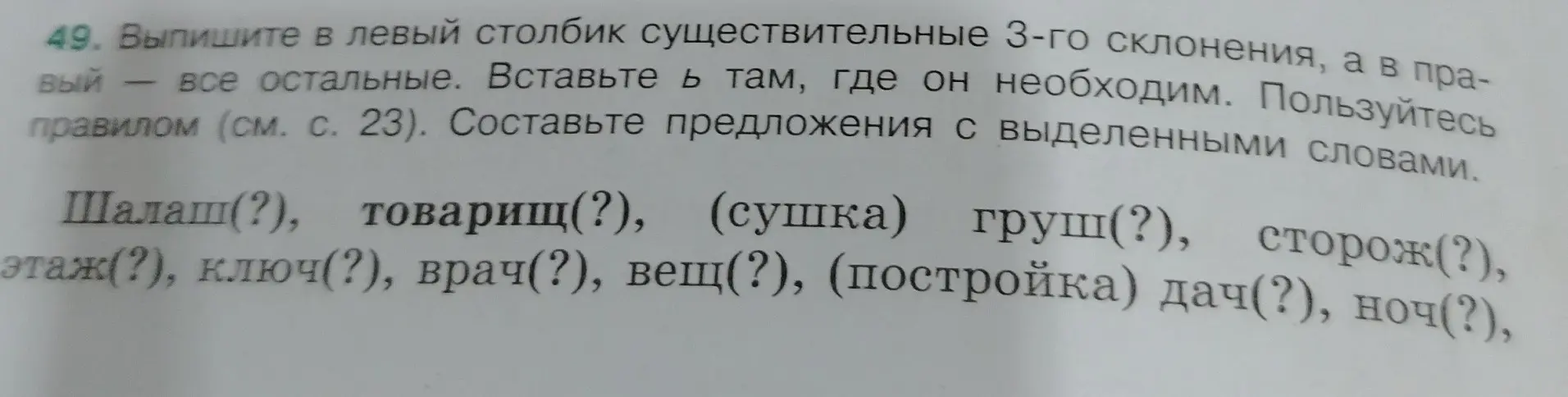 Ты просишь выписать в левый столбик существительные 3-го склонения, а в правый — все остальные и вставить Ь там, где он необходим в словах: Шалаш(?), товарищ(?), (сушка) груш(?), сторож(?), этаж(?), ключ(?), врач(?), вещ(?), (постройка) дач(?), ноч(?).